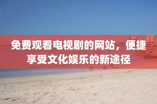 免费观看电视剧的网站，便捷享受文化娱乐的新途径