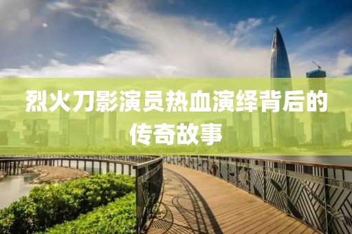 烈火刀影演员热血演绎背后的传奇故事