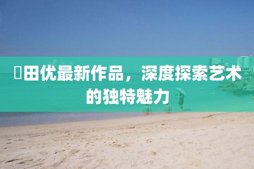 篠田优最新作品，深度探索艺术的独特魅力
