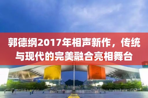 郭德纲2017年相声新作，传统与现代的完美融合亮相舞台