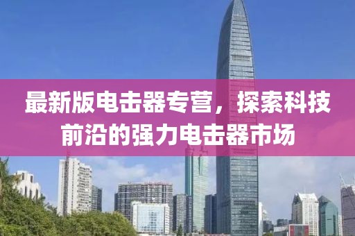 最新版电击器专营，探索科技前沿的强力电击器市场