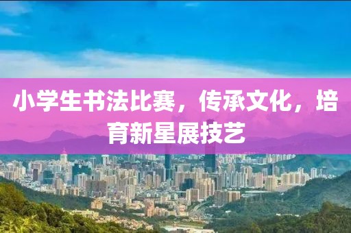 小学生书法比赛，传承文化，培育新星展技艺