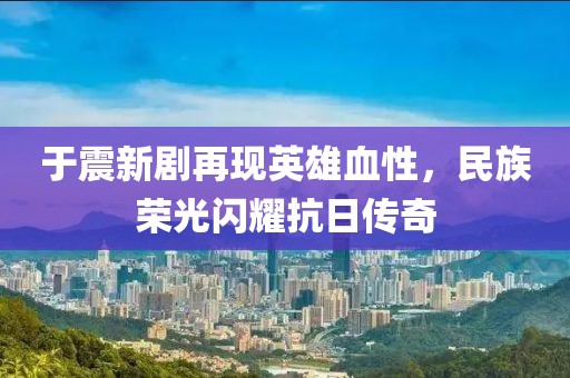 于震新剧再现英雄血性，民族荣光闪耀抗日传奇