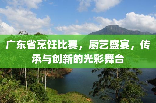 广东省烹饪比赛，厨艺盛宴，传承与创新的光彩舞台