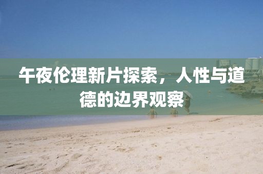 午夜伦理新片探索，人性与道德的边界观察
