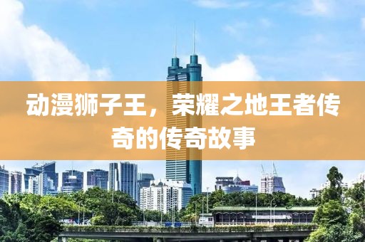 动漫狮子王，荣耀之地王者传奇的传奇故事