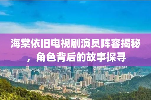 海棠依旧电视剧演员阵容揭秘，角色背后的故事探寻