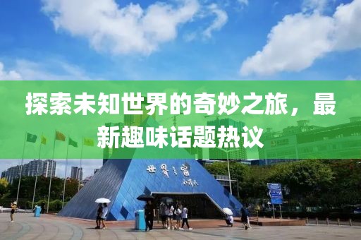 探索未知世界的奇妙之旅，最新趣味话题热议
