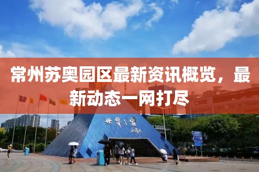 常州苏奥园区最新资讯概览，最新动态一网打尽