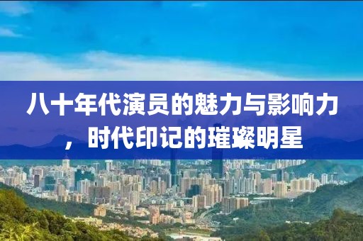 八十年代演员的魅力与影响力，时代印记的璀璨明星