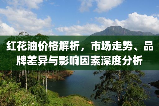 红花油价格解析，市场走势、品牌差异与影响因素深度分析