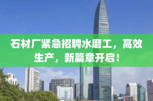 石材厂紧急招聘水磨工，高效生产，新篇章开启！