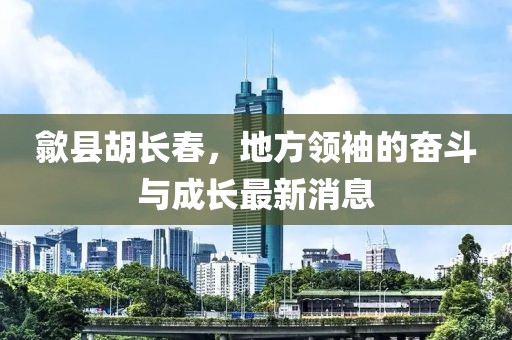 歙县胡长春，地方领袖的奋斗与成长最新消息
