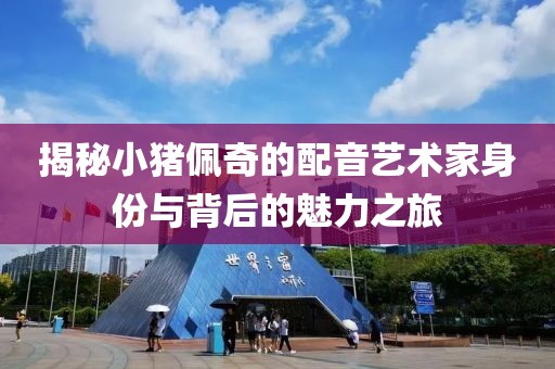 揭秘小猪佩奇的配音艺术家身份与背后的魅力之旅