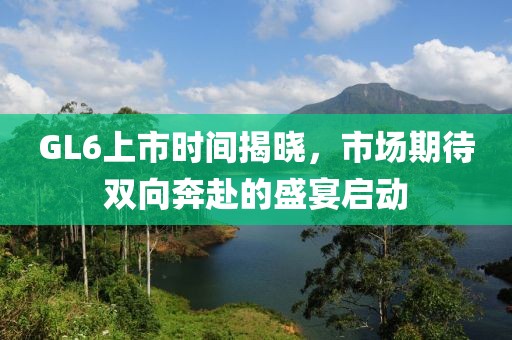 GL6上市时间揭晓，市场期待双向奔赴的盛宴启动