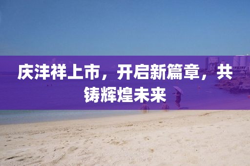 庆沣祥上市，开启新篇章，共铸辉煌未来