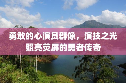 勇敢的心演员群像，演技之光照亮荧屏的勇者传奇