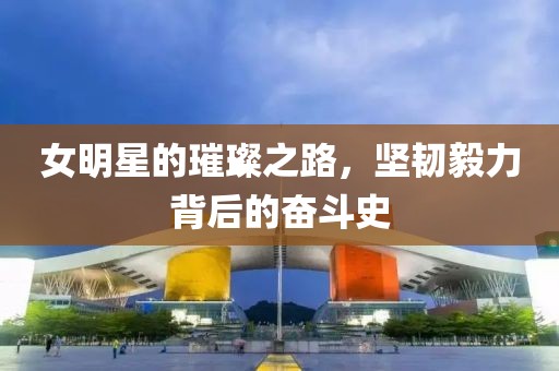女明星的璀璨之路，坚韧毅力背后的奋斗史