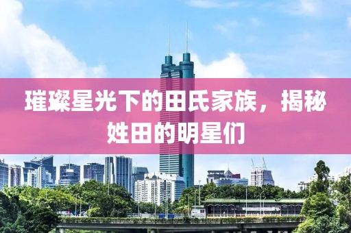 璀璨星光下的田氏家族，揭秘姓田的明星们