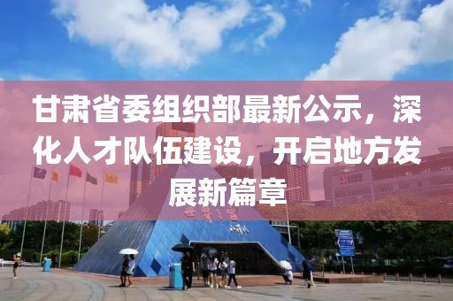 甘肃省委组织部最新公示，深化人才队伍建设，开启地方发展新篇章