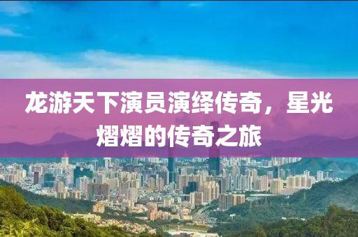 龙游天下演员演绎传奇，星光熠熠的传奇之旅