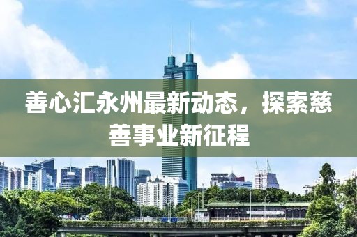 善心汇永州最新动态，探索慈善事业新征程