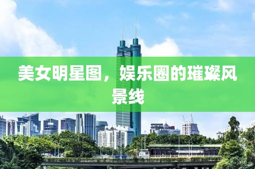 美女明星图，娱乐圈的璀璨风景线