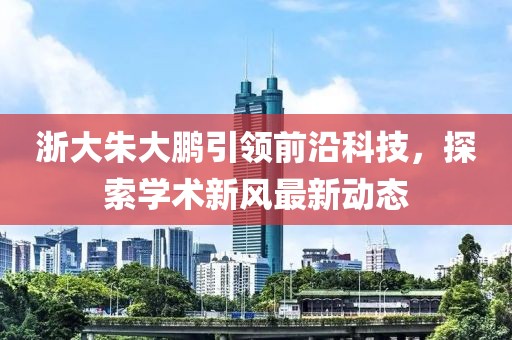 浙大朱大鹏引领前沿科技，探索学术新风最新动态