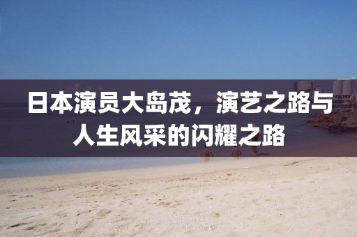 日本演员大岛茂，演艺之路与人生风采的闪耀之路