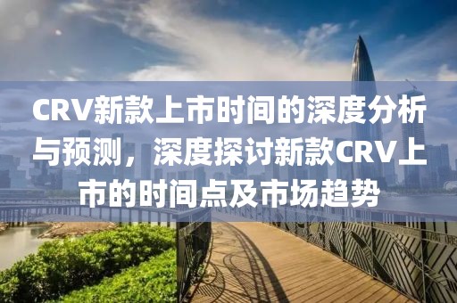 CRV新款上市时间的深度分析与预测，深度探讨新款CRV上市的时间点及市场趋势