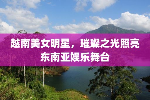 越南美女明星，璀璨之光照亮东南亚娱乐舞台