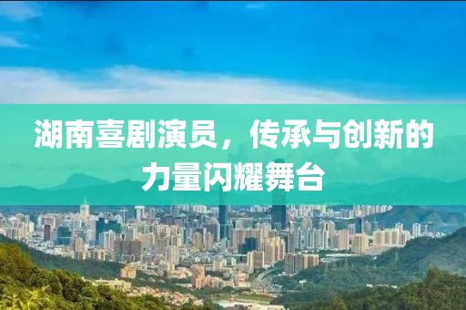 湖南喜剧演员，传承与创新的力量闪耀舞台