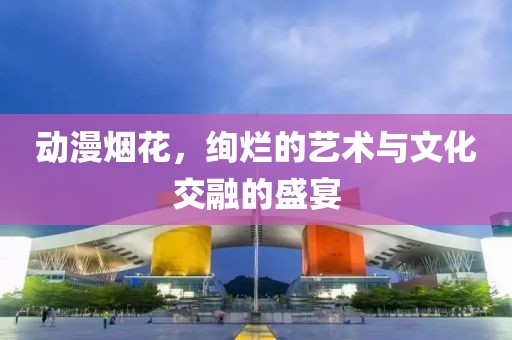 动漫烟花，绚烂的艺术与文化交融的盛宴
