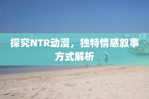 探究NTR动漫，独特情感叙事方式解析