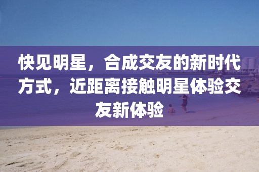 快见明星，合成交友的新时代方式，近距离接触明星体验交友新体验