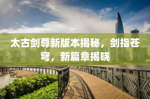 太古剑尊新版本揭秘，剑指苍穹，新篇章揭晓