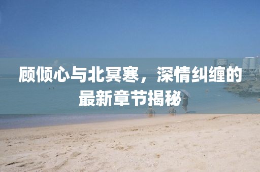 顾倾心与北冥寒，深情纠缠的最新章节揭秘
