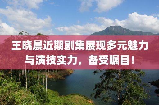 王晓晨近期剧集展现多元魅力与演技实力，备受瞩目！