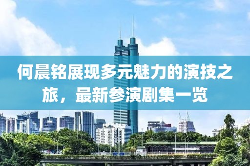 何晨铭展现多元魅力的演技之旅，最新参演剧集一览