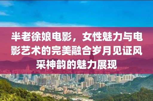 半老徐娘电影，女性魅力与电影艺术的完美融合岁月见证风采神韵的魅力展现