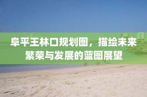 阜平王林口规划图，描绘未来繁荣与发展的蓝图展望
