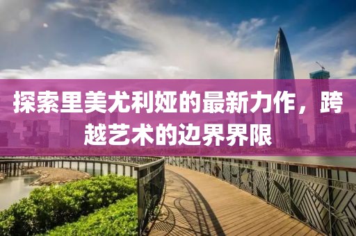 探索里美尤利娅的最新力作，跨越艺术的边界界限