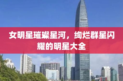 女明星璀璨星河，绚烂群星闪耀的明星大全