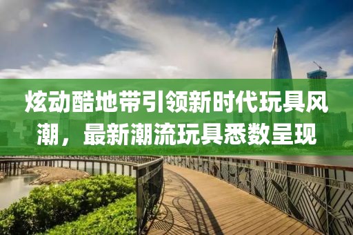 炫动酷地带引领新时代玩具风潮，最新潮流玩具悉数呈现
