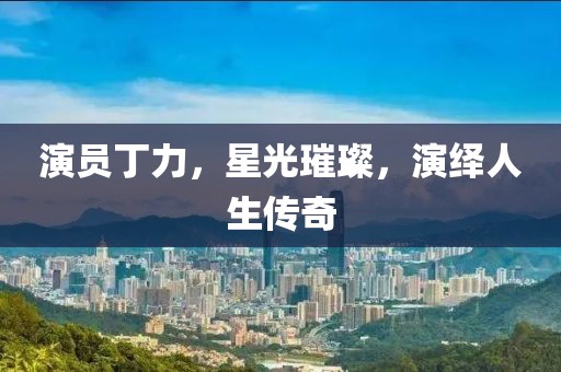 演员丁力，星光璀璨，演绎人生传奇