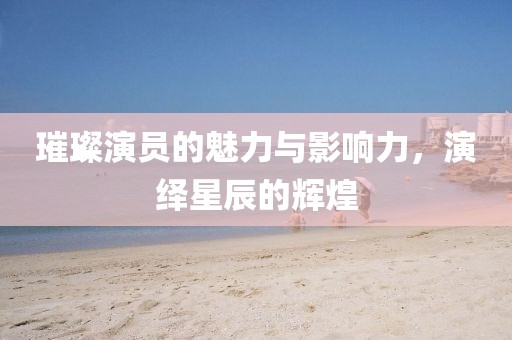 璀璨演员的魅力与影响力，演绎星辰的辉煌