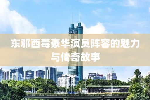 东邪西毒豪华演员阵容的魅力与传奇故事