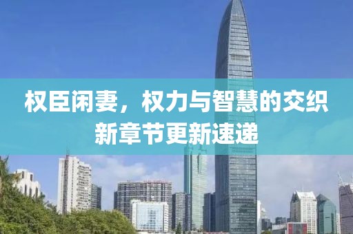 权臣闲妻，权力与智慧的交织新章节更新速递