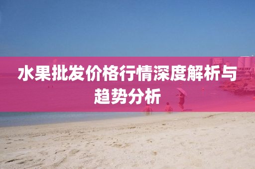 水果批发价格行情深度解析与趋势分析