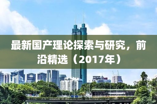 最新国产理论探索与研究，前沿精选（2017年）